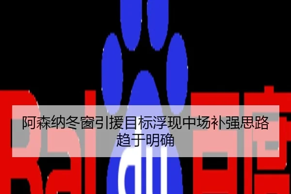 阿森纳冬窗引援目标浮现中场补强思路趋于明确