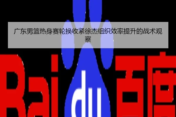广东男篮热身赛轮换收紧徐杰组织效率提升的战术观察