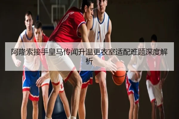 阿隆索接手皇马传闻升温更衣室适配难题深度解析